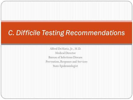 Alfred DeMaria, Jr., M.D. Medical Director Bureau of Infectious Disease Prevention, Response and Services State Epidemiologist C. Difficile Testing Recommendations.
