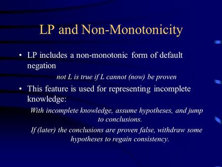 LP and Non-Monotonicity LP includes a non-monotonic form of default negation not L is true if L cannot (now) be proven This feature is used for representing.