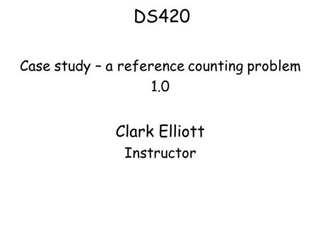 DS420 Case study – a reference counting problem 1.0 Clark Elliott Instructor.