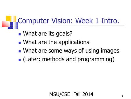 1 Computer Vision: Week 1 Intro. What are its goals? What are the applications What are some ways of using images (Later: methods and programming) MSU/CSE.