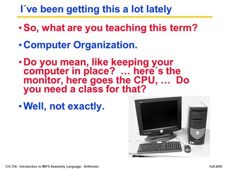 CIS 314: Introduction to MIPS Assembly Language: Arithmetic Fall 2005 I´ve been getting this a lot lately So, what are you teaching this term? Computer.