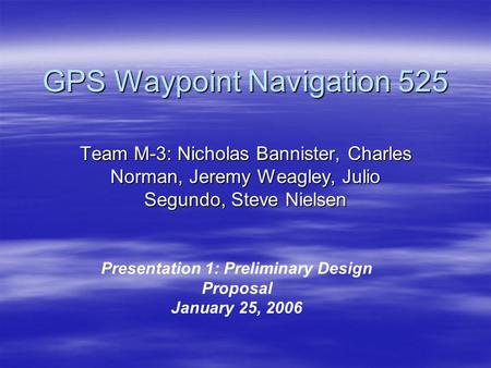 GPS Waypoint Navigation 525 Team M-3: Nicholas Bannister, Charles Norman, Jeremy Weagley, Julio Segundo, Steve Nielsen Presentation 1: Preliminary Design.