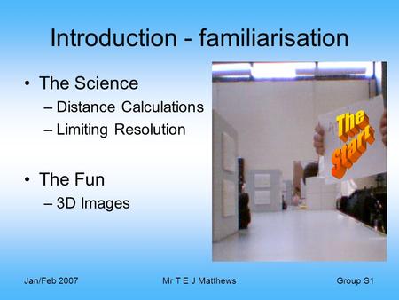 Group S1 Jan/Feb 2007Mr T E J Matthews Introduction - familiarisation The Science –Distance Calculations –Limiting Resolution The Fun –3D Images.