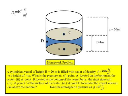 D A C B z = 20m z=4m Homework Problem A cylindrical vessel of height H = 20 m is filled with water of density to a height of 4m. What is the pressure at: