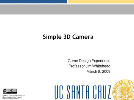 Simple 3D Camera Game Design Experience Professor Jim Whitehead March 6, 2009 Creative Commons Attribution 3.0 (Except copyrighted images) creativecommons.org/licenses/by/3.0.