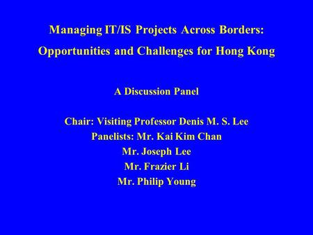 Managing IT/IS Projects Across Borders: Opportunities and Challenges for Hong Kong A Discussion Panel Chair: Visiting Professor Denis M. S. Lee Panelists: