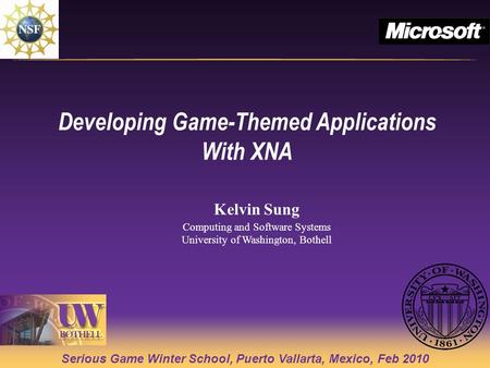 Serious Game Winter School, Puerto Vallarta, Mexico, Feb 2010 Developing Game-Themed Applications With XNA Kelvin Sung Computing and Software Systems University.
