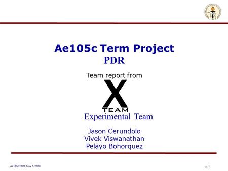 Ae105c PDR, May 7, 2008 p. 1 Ae105c Term Project PDR Team report from Experimental Team Jason Cerundolo Vivek Viswanathan Pelayo Bohorquez.