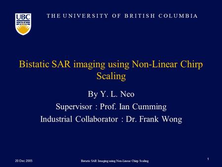T H E U N I V E R S I T Y O F B R I T I S H C O L U M B I A 20 Dec 2005Bistatic SAR Imaging using Non-Linear Chirp Scaling 1 Bistatic SAR imaging using.