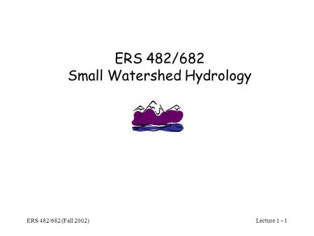 Lecture 1 - 1 ERS 482/682 (Fall 2002) ERS 482/682 Small Watershed Hydrology.
