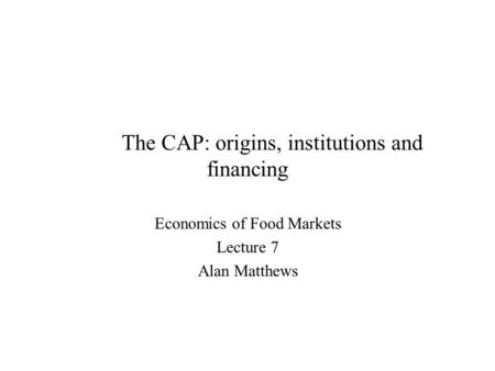 The CAP: origins, institutions and financing Economics of Food Markets Lecture 7 Alan Matthews.
