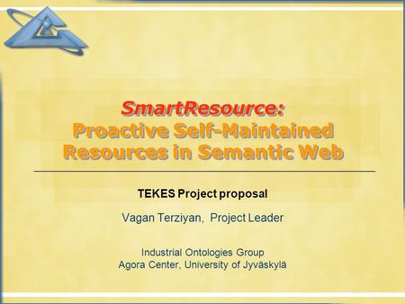 SmartResource: Proactive Self-Maintained Resources in Semantic Web TEKES Project proposal Vagan Terziyan, Project Leader Industrial Ontologies Group Agora.