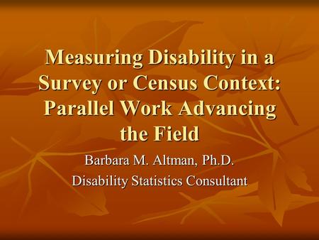 Measuring Disability in a Survey or Census Context: Parallel Work Advancing the Field Barbara M. Altman, Ph.D. Disability Statistics Consultant.