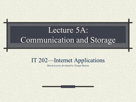 Lecture 5A: Communication and Storage IT 202—Internet Applications Based on notes developed by Morgan Benton.