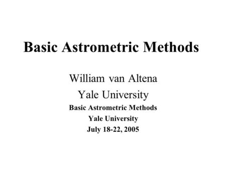 Basic Astrometric Methods William van Altena Yale University Basic Astrometric Methods Yale University July 18-22, 2005.