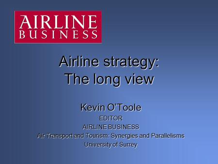 Kevin O’Toole EDITOR AIRLINE BUSINESS Air Transport and Tourism: Synergies and Parallelisms University of Surrey Airline strategy: The long view.