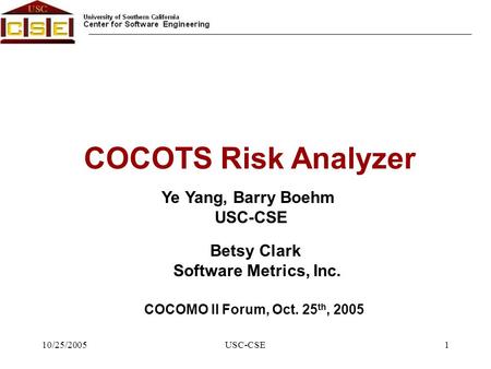 10/25/2005USC-CSE1 Ye Yang, Barry Boehm USC-CSE COCOTS Risk Analyzer COCOMO II Forum, Oct. 25 th, 2005 Betsy Clark Software Metrics, Inc.