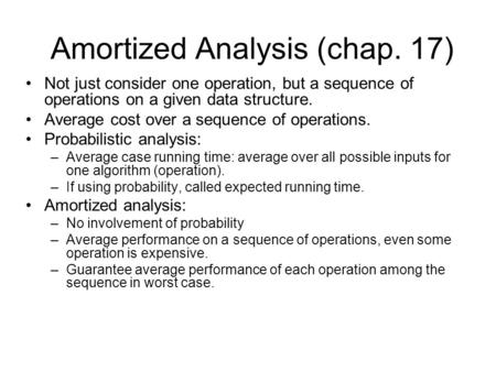Amortized Analysis (chap. 17) Not just consider one operation, but a sequence of operations on a given data structure. Average cost over a sequence of.