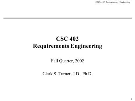 CSC x402, Requirements Engineering 1 CSC 402 Requirements Engineering Fall Quarter, 2002 Clark S. Turner, J.D., Ph.D.