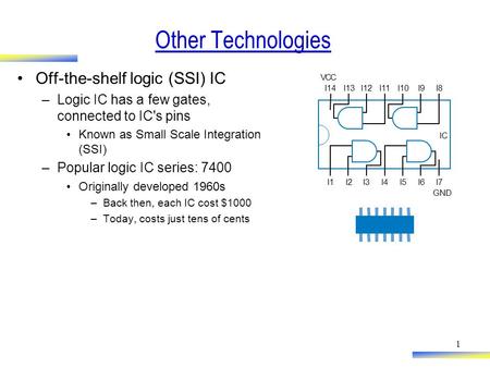 1 Other Technologies Off-the-shelf logic (SSI) IC –Logic IC has a few gates, connected to IC's pins Known as Small Scale Integration (SSI) –Popular logic.