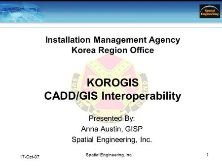 17-Oct-07 Spatial Engineering, Inc.1 Installation Management Agency Korea Region Office KOROGIS CADD/GIS Interoperability Presented By: Anna Austin, GISP.