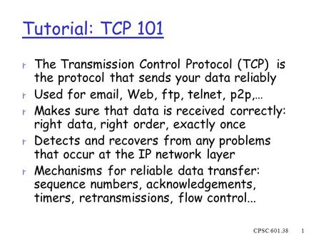 CPSC 601.381 Tutorial: TCP 101 r The Transmission Control Protocol (TCP) is the protocol that sends your data reliably r Used for email, Web, ftp, telnet,