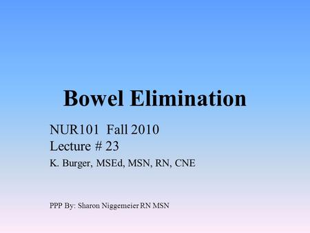 Bowel Elimination NUR101 Fall 2010 Lecture # 23 K. Burger, MSEd, MSN, RN, CNE PPP By: Sharon Niggemeier RN MSN.