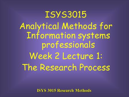 ISYS 3015 Research Methods ISYS3015 Analytical Methods for Information systems professionals Week 2 Lecture 1: The Research Process.