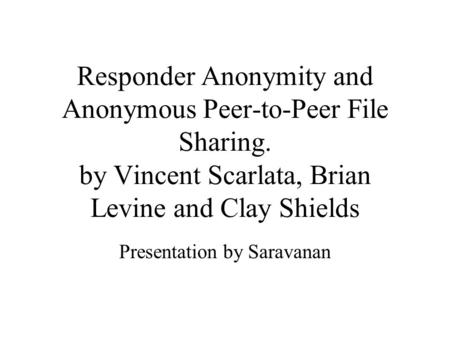 Responder Anonymity and Anonymous Peer-to-Peer File Sharing. by Vincent Scarlata, Brian Levine and Clay Shields Presentation by Saravanan.