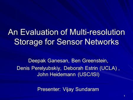 1 An Evaluation of Multi-resolution Storage for Sensor Networks Deepak Ganesan, Ben Greenstein, Denis Perelyubskiy, Deborah Estrin (UCLA), John Heidemann.