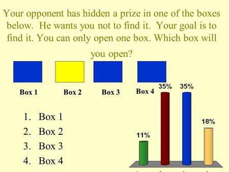 Your opponent has hidden a prize in one of the boxes below. He wants you not to find it. Your goal is to find it. You can only open one box. Which box.