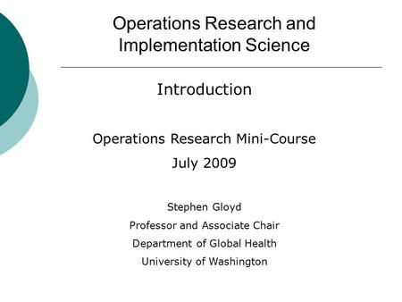 Operations Research and Implementation Science Introduction Operations Research Mini-Course July 2009 Stephen Gloyd Professor and Associate Chair Department.