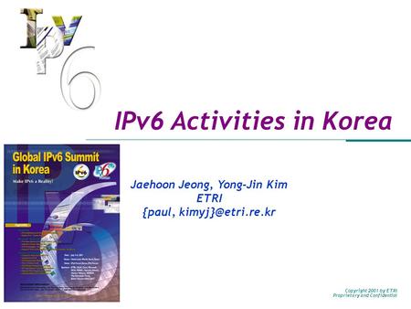 Copyright 2001 by ETRI Proprietary and Confidential IPv6 Activities in Korea Jaehoon Jeong, Yong-Jin Kim ETRI {paul,