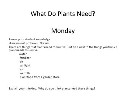 What Do Plants Need? Monday Assess prior student knowledge -Assessment probe and Discuss There are things that plants need to survive. Put an X next to.