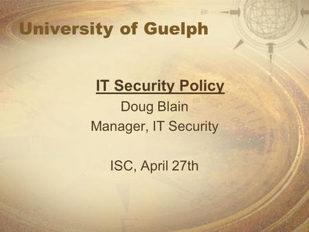 University of Guelph IT Security Policy Doug Blain Manager, IT Security ISC, April 27th.