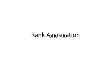 Rank Aggregation. Rank Aggregation: Settings Multiple items – Web-pages, cars, apartments,…. Multiple scores for each item – By different reviewers, users,