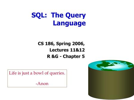 SQL: The Query Language CS 186, Spring 2006, Lectures 11&12 R &G - Chapter 5 Life is just a bowl of queries. -Anon.