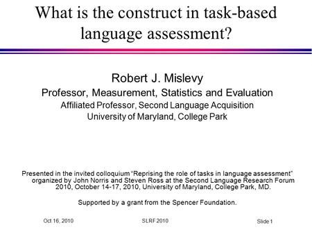 SLRF 2010 Slide 1 Oct 16, 2010 What is the construct in task-based language assessment? Robert J. Mislevy Professor, Measurement, Statistics and Evaluation.