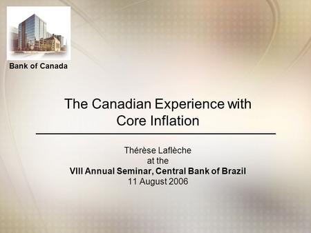 Bank of Canada The Canadian Experience with Core Inflation Thérèse Laflèche at the VIII Annual Seminar, Central Bank of Brazil 11 August 2006.
