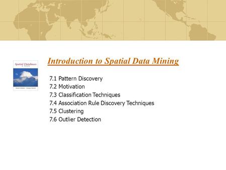 Introduction to Spatial Data Mining 7.1 Pattern Discovery 7.2 Motivation 7.3 Classification Techniques 7.4 Association Rule Discovery Techniques 7.5 Clustering.