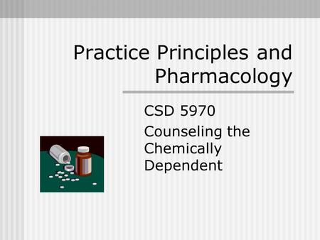 Practice Principles and Pharmacology CSD 5970 Counseling the Chemically Dependent.