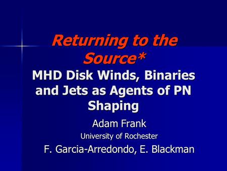 Returning to the Source* MHD Disk Winds, Binaries and Jets as Agents of PN Shaping Adam Frank University of Rochester F. Garcia-Arredondo, E. Blackman.