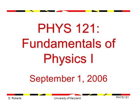 D. Roberts PHYS 121 University of Maryland PHYS 121: Fundamentals of Physics I September 1, 2006.