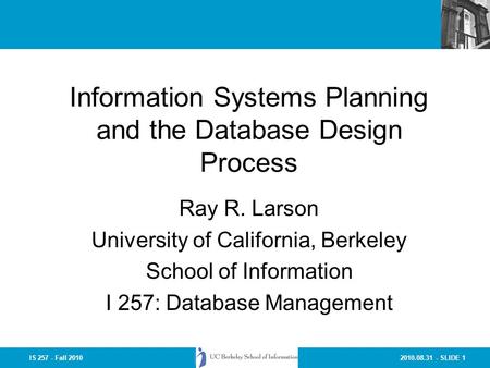2010.08.31 - SLIDE 1IS 257 - Fall 2010 Information Systems Planning and the Database Design Process Ray R. Larson University of California, Berkeley School.
