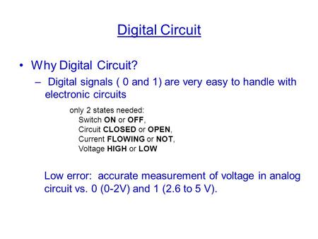 Digital Circuit Why Digital Circuit? – Digital signals ( 0 and 1) are very easy to handle with electronic circuits only 2 states needed: Switch ON or OFF,