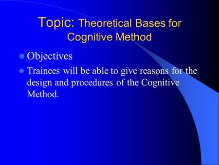 Topic: Theoretical Bases for Cognitive Method Objectives Trainees will be able to give reasons for the design and procedures of the Cognitive Method.