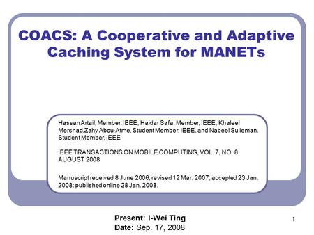 1 COACS: A Cooperative and Adaptive Caching System for MANETs Hassan Artail, Member, IEEE, Haidar Safa, Member, IEEE, Khaleel Mershad,Zahy Abou-Atme, Student.