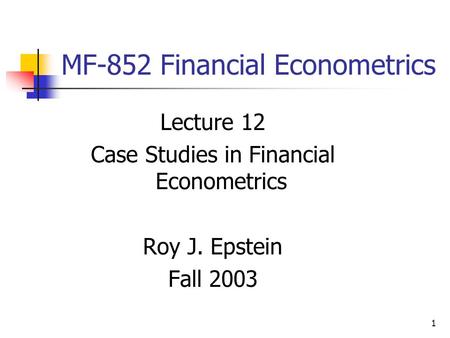 1 MF-852 Financial Econometrics Lecture 12 Case Studies in Financial Econometrics Roy J. Epstein Fall 2003.