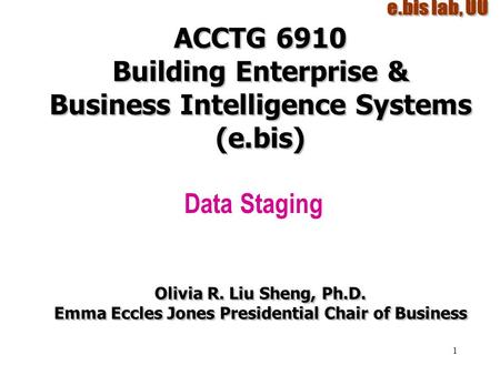 1 ACCTG 6910 Building Enterprise & Business Intelligence Systems (e.bis) Data Staging Olivia R. Liu Sheng, Ph.D. Emma Eccles Jones Presidential Chair of.