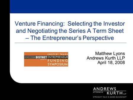 Venture Financing: Selecting the Investor and Negotiating the Series A Term Sheet – The Entrepreneur’s Perspective Matthew Lyons Andrews Kurth LLP April.
